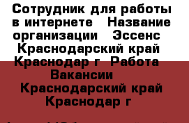 Сотрудник для работы в интернете › Название организации ­ Эссенс - Краснодарский край, Краснодар г. Работа » Вакансии   . Краснодарский край,Краснодар г.